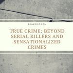"Let’s hope publishing leaves the days of sensationalized crimes, victim blaming, and serial killer worship behind us and continues to explore the ills in our society through thoughtful and helpful ways." book lists | true crime | crime books