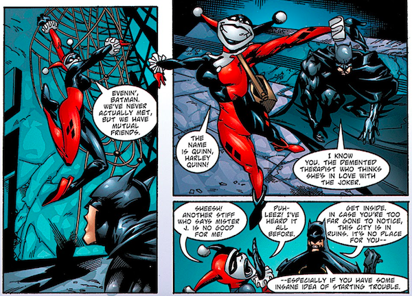 Three panels from Batman: Harley Quinn.

Panel 1: Harley confronts Batman and says "Evenin', Batman. We've never actually met, but we have mutual friends."

Panel 2: Harley says "The name is Quinn, Harley Quinn!" Batman replies. "I know you. The demented therapist who thinks she's in love with the Joker."

Panel 3: Harley says "Sheesh! Another stiff who says Mister J. is no good for me! Puh-leez! I've heard it all before." Batman replies "Get inside. In case you're too far gone to notice, this city is in ruins. It's no place for you - especially if you have some insane idea of starting trouble."