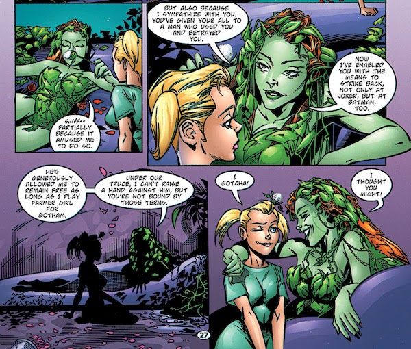 Four panels from Batman: Harley Quinn.

Panel 1: Ivy, lounging and smelling a flower with Harley kneeling beside her, says "Partially because it amused me to do so."

Panel 2: Ivy says "But also because I sympathize with you. You've given your all to a man who used you and betrayed you. Now I've enabled you with the means to strike back, not only at Joker, but at Batman, too."

Panel 3: Ivy continues "He's generously allowed me to remain free as long as I play farmer girl for Gotham. Under our truce, I can't raise a hand against him, but you're not bound by those terms."

Panel 4: Harley winks and says "I gotcha!" Ivy puts an arm around her and says "I thought you might!" It's real gay.