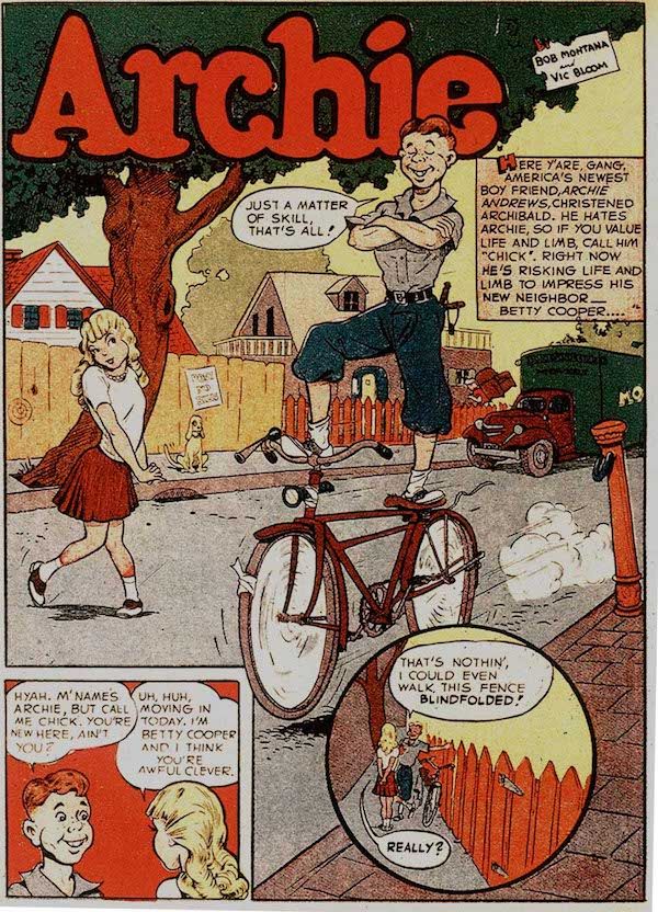 A full page from Pep Comics #1, with the Archie logo at the top.

It is mostly a splash page featuring Archie, a redheaded teenage boy in knickerbockers, standing up with one foot on the seat of a moving bicycle and the other foot on the handlebars. His arms are folded and his eyes are closed. Betty, a blonde girl in a bobby soxer-style outfit, looks on admiringly.

Narration Box: Here y'are, gang: America's newest boy friend, Archie Andrews, christened Archibald. He hates Archie, so if you value life and limb, call him "Chick." Right now he's risking life and limb to impress his new neighbor - Betty Cooper.

Archie: Just a matter of skill, that's all!

At the bottom of the page there are two small inset panels:

Panel 1:

Archie: Hyah, m'name's Archie, but call me Chick. You're new here, ain't you?

Betty: Uh huh, moving in today. I'm Betty Cooper and I think you're awful clever.

Panel 2: Archie gestures to a picket fence.

Archie: That's nothin', I could even walk this fence blindfolded!

Betty: Really?
