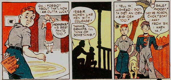 Three panels from Pep Comics #22.

Panel 1: Archie looks in dismay at the seat of his pants, which is now torn out with a book poking through. His mother is also dismayed.

Archie: Oh, I forgot about that. Now I am outta luck!

Mrs. Andrews: Heavens! His best pants too!

Panel 2: Archie sits on the porch with his grandfather.

Grandpa Andrews: Yessir, women like men with courage!

Archie: Thanks, Gramps. I'll think of something!

Panel 3: Archie walks down the street with Jughead, a dog between them.

Archie: I tell ya', Jughead, I gotta get an idea. A big idea too!

Jughead: Gals! Phooey! They're poison, Chick! Stay away from 'em, I warn ya!