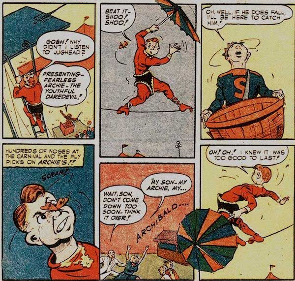 Six panels from Pep Comics #22.

Panel 1: Archie, wearing a too-big red and black trapeze artist costume and carrying an umbrella, climbs up to the tightrope.

Archie: Gosh! Why didn't I listen to Jughead?

Carnival Barker: Presenting - Fearless Archive - the Youthful Daredevil!

Panel 2: Archie wobbles on the tightrope as a bug hovers near him.

Archie: Beat it - shoo! Shoo!

Pane1 3: Jughead looks up, holding a large basket.

Jughead: Oh, well, if he does fall, I'll be here to catch him!

Panel 4: The insect lands on Archie's nose.

Narration Box: Hundreds of noses at the carnival and the fly picks on Archie's!!

Archie: Scram!

Panel 5: Archie's parents run under the tightrope to catch him.

Mr. Andrews: Wait, son, don't come down too soon. Think it over!

Mrs. Andrews: My son - my Archie, my...Archibald...

Panel 6: Archie wobbles dangerously.

Archie: Oh! Oh! I knew it was too good to last!