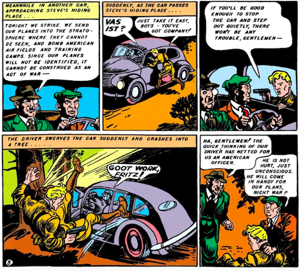 Five panels.

Panel 1: Two Nazi spies in a car.

Nazi #1: Tonight we strike. We send our planes into the stratosphere where they cannot be seen, and bomb American air fields and training camps. Since our planes will not be identified, it cannot be construed as an act of war - 

Panel 2: Steve jumps onto the running board, holding a gun.

Narration Box: Suddenly, as the car passes Steve's hiding place...
Nazi: Vas ist?
Steve: Just take it easy, boys - you've got company!

Panel 3: 

Steve: If you'll be good enough to stop the car and step out quietly, there won't be any trouble, gentlemen - 

Panel 4: The driver veers into a tree and Steve goes flying.

Narration Box: The driver swerves the car suddenly and crashes into a tree...
Nazi #1: Goot work, Fritz!

Panel 5: The Nazis stand over Steve.
Nazi #1: Ha, gentlemen! The quick thinking of our driver has netted for us an American officer.
Nazi #2: He is not hurt, just unconscious. He will come in handy for our plans, nicht war?
