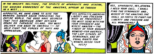 Two panels.

Panel 1: Aphrodite and Athena appear to Hippolyta in a cloud of mist.

Narration Box: In the queen's solitude, the spirits of Aphrodite and Athena, the guiding goddesses of the Amazons, appear as though in a mist...
Aphrodite: Hippolyta, we have come to give you warning. Danger again threatens the entire world. The gods have decreed that this American army officer crash on Paradise Island. You must deliver him back to America - to help fight the forces of hate and oppression.
Athena: Yes, Hippolyta, American liberty and freedom must be preserved! You must send with him your strongest and wisest Amazon - the finest of your wonder women! - for America, the last citadel of democracy, and of equal rights for women, needs your help!

Panel 2:

Hippolyta: Yes, Aphrodite, yes, Athena, I heed your call. I shall find the strongest and wisest of the Amazons. She shall go forth to fight for liberty and freedom and all womankind!