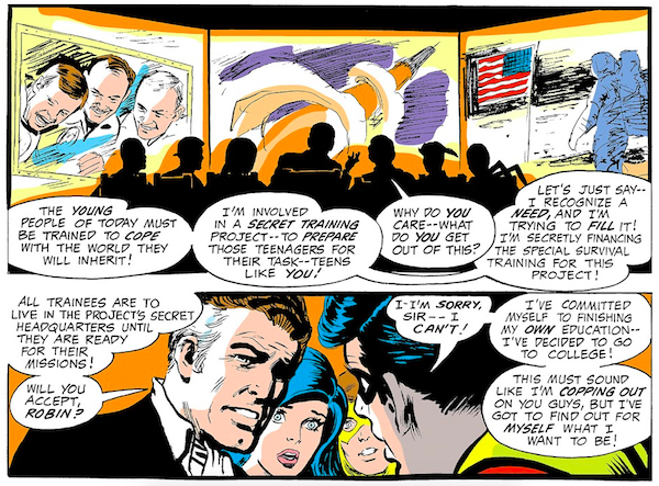 Two panels from Teen Titans #25.

Panel 1: Jupiter shows the team screens showing three men (if they're meant to be drawings of real people, I'm afraid I don't recognize them), a rocket, and an astronaut on the moon.

Jupiter: The young people of today must be trained to cope with the world they will inherit! I'm involved in a secret training project - to prepare those teenagers for their task - teens like you!
Robin: Why do you care - what do you get out of this?
Jupiter: Let's just say - I recognize a need, and I'm trying to fill it! I'm secretly financing the special survival training for this project!

Panel 2:

Jupiter: All trainees are to live in the project's secret headquarters until they are ready for their missions! Will you accept, Robin?
Robin: I-I'm sorry, sir - I can't! I've committed myself to finishing my own education - I've decided to go to college! This must sound like I'm copping out on your guys, but I've got to find out for myself what I want to be!