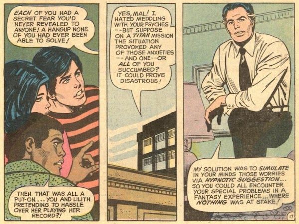 Three panels from Teen Titans #38. Mr. Jupiter pontificates to Robin, Wonder Girl, and Mal.

Mr. Jupiter: Each of you had a secret fear you'd never revealed to anyone! A hangup none of you had ever been able to solve!
Mal: Then that was all a put-on...you and Lilith pretending to hassle over her playing her record?!
Jupiter: Yes, Mal! I hated meddling with your psyches - but suppose on a Titan mission the situation provoked any of those anxieties - and one - or all of you succumbed? It could prove disastrous! My solution was to simulate in your minds those worries via hypnotic suggestion...so you could all encounter your special problems in a fantasy experience...where nothing was at stake!