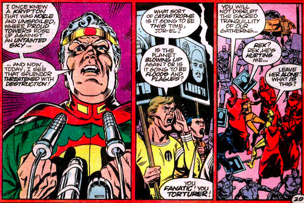 Three panels from Superman Annual #11.

Panel 1: Jor-El makes an angry speech from a podium.

Jor-El: I once knew a Krypton that was noble and unspoiled, where proud towers rose up against an untainted sky...and now, today, I see that splendor threatened with destruction!

Panel 2: Protesters shout angrily back at him.

Protester: What sort of catastrophe is it going to be this time, Jor-El? Is the planet blowing up again? Or is it going to be floods and plagues?

Panel 3: The protesters are attacked by people in red robes and hoods.

Robe #1: You will not disrupt the sacred tranquillity of our gathering...
Protester #2: Rek? Rek, he's hurting me...
Protester #1: Leave her alone! What is this?