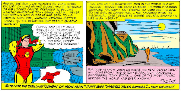 Two panels from Tales of Suspense #57.

Panel 1: Back at the empty factory, Iron Man removes his helmet.

Narration Box: And so, the iron clad avenger returns to his factory on Long Island Sound, and, in the privacy of his locked office, prepares to become wealthy, handsome Tony Stark again...never suspecting how close he had been to his former arch-foe, Madame Natasha, better known as the beautiful but deadly Black Widow!

Tony: Pepper and Happy must still be at the movies! Nobody's here except the skeleton night shift! Nothing more I can do now, except wait for morning!

Panel 2: Tony trudges down the beach alone.

Narration Box: Thus, one of the wealthiest men in the world slowly trudges through the sand outside his world-famous weapons factory! Not daring to confess his love to the girl he cares for...not knowing when the mechanical chest device he wears will fail, ending his life in an instant...nor does he know when or where his next deadly threat will come from! This is Tony Stark, rich, handsome, successful Tony Stark...one of the most tragic heroes the world has ever known! The End.

A final narration box across the bottom of the page reads: Note: For the thrilling "Origin of Iron Man" don't miss "Marvel Tales Annual"...now on sale!