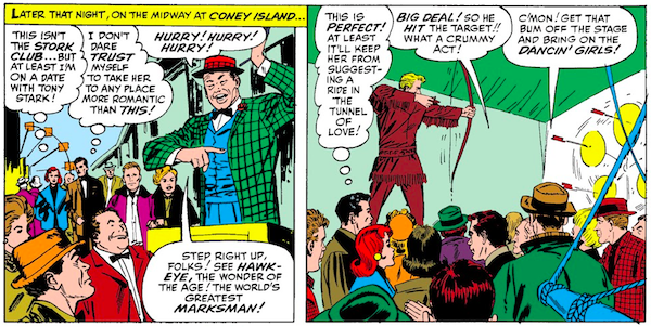Two panels from Tales of Suspense #57.

Panel 1: Pepper and Tony walk along the midway at Coney Island. A carnival barker is shouting.

Narration Box: Later that night, on the midway at Coney Island...
Pepper (thinking): This isn't the Stork Club...but at least I'm on a date with Tony Stark!
Tony (thinking): I don't dare trust myself to take her to any place more romantic than this!
Carnival Barker: Hurry! Hurry! Hurry! Step right up, folks! See Hawkeye, the wonder of the age! The world's greatest marksman!

Panel 2: Hawkeye, dressed in fringed buckskin, stands on a raised platform and shoots arrows at a pinwheel of spinning targets. The audience is mostly bored.

Tony (thinking): This is perfect! At least it'll keep her from suggesting a ride in the Tunnel of Love!
Audience Member 1: Big deal! So he hit the target!! What a crummy act!
Audience Member 2: C'mon! Get that bum off the stage and bring on the dancin' girls!