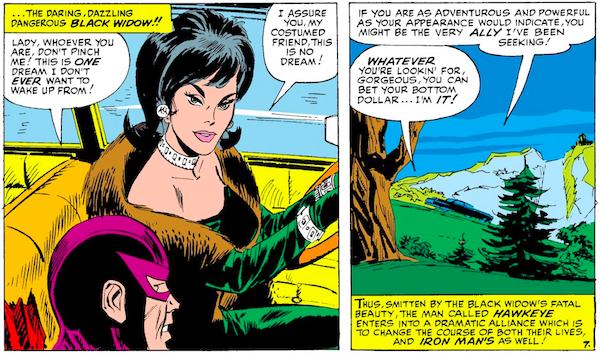 Two panels from Tales of Suspense #57.

Panel 1: Black Widow and Hawkeye, inside her car.

Narration Box: ...the daring, dazzling, dangerous Black Widow!!
Hawkeye: Lady, whoever you are, don't pinch me! This is one dream I don't ever want to wake up from!
Black Widow: I assure you, my costumed friend, this is no dream!

Panel 2: They drive past a country landscape.

Black Widow: If you are as adventurous and powerful as your appearance would indicate, you might be the very ally I've been seeking!
Hawkeye: Whatever you're lookin' for, gorgeous, you can bet your bottom dollar...I'm it!
Narration Box: Thus, smitten by the Black Widow's fatal beauty, the man called Hawkeye enters into a dramatic alliance which is to change the course of both their lives, and Iron Man's as well!