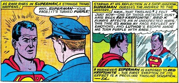 From Action Comics #317. A police officer points out that Superman's face has turned purple. Superman speculates this is the result of Red Kryptonite.