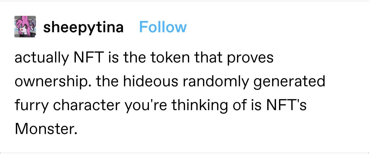 screenshot of a tumblr text post from user sheepytina that says "actually NFT is the token that provides ownership, the hideous randomly generated furry character you're thinking of is NFT's Monster."