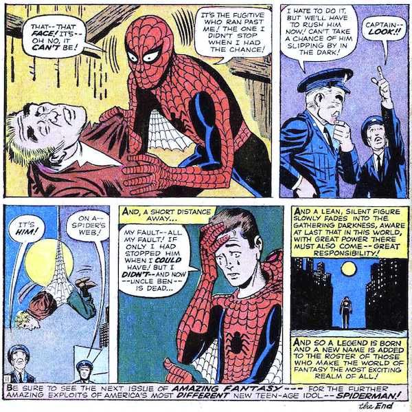 Five panels from Amazing Fantasy #15.

Panel 1: Peter holds the unconscious killer by his lapels and stares in horror. It's the thief from the TV studio.
Peter: That - that face! It's - oh no, it can't be! It's the fugitive who ran past me! The one I didn't stop when I had the chance!

Panel 2: Cop #1 ponders their next move. Cop #2 points upwards.
Cop #1: I hate to do it, but we'll have to rush him now! Can't take a chance of him slipping by in the dark!
Cop #2: Captain - look!

Panel 3: The cops stare at the killer, trussed up in Peter's webs.
Cop #1: It's him!
Cop #2: On a - spider's web!

Panel 4: Peter pulls his mask off. He's crying.
Narration Box: And, a short distance away...
Peter: My fault - all my fault! If only I had stopped him when I could have! But I didn't - and now - Uncle Ben is dead...

Panel 5: Peter walks sadly into the night.
Narration Box: And a lean, silent figure slowly fades into the gathering darkness, aware at last that in this world, with great power there must also come - great responsibility! And so a legend is born and a new name is added to the roster of those who make the world of fantasy the most exciting realm of all!

At the bottom of the page there is one final caption: "Be sure to see the next issue of Amazing Fantasy - for the further amazing exploits of America's most different new teen-age idol - Spiderman! The End."
