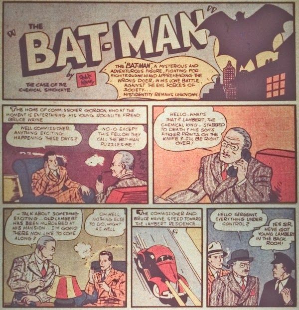 Six panels from Detective Comics #27.

Panel 1: The intro panel, featuring the Batman logo (spelled "Bat-Man") and a silhouette of Batman spreading his cape while standing on a roof. There is a small box reading "By Rob't Kane" and the story title, "The Case of the Chemical Syndicate."

Narration Box: "The 'Bat-Man,' a mysterious and adventurous figure, fighting for righteousness and apprehending the wrong doer [sic], in his lone battle against the evil forces of society... His identity remains unknown."

Panel 2: 

Narration Box: "The home of Commissioner Gordon, who at the moment is entertaining his young socialite friend, Bruce Wayne."
Bruce: "Well, Commissioner, anything exciting happening these days?"
Gordon: "No-o...except this fellow they call the 'Bat-man' puzzles me!"

Panel 3: Gordon answers the phone.

Gordon: "Hello...what's that? Lambert, the chemical king...stabbed to death? His son's fingerprints on the knife? I'll be right over!"

Panel 4: Gordon hangs up the phone and turns to Bruce.

Gordon: "Talk about something exciting...old Lambert has been murdered at his mansion...I'm going there now. Like to come along?"
Bruce: "Oh well, nothing else to do, might as well."

Panel 5: A car drives down the road.

Narration Box: "The commissioner and Bruce Wayne speed toward the Lambert resident..."

Panel 6: Gordon and Bruce approach a uniformed policeman.

Gordon: "Hello, sergeant. Everything under control?"
Cop: "Yes sir, we've got young Lambert in the back room!"