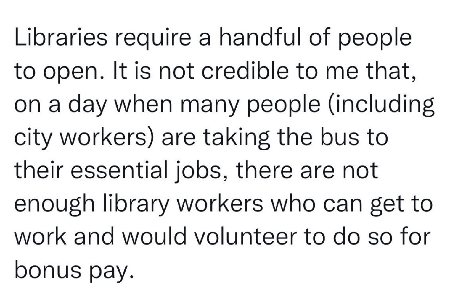 Screen shot of a tweet that reads "libraries require a handful of people to open. it is not credible to me that, on a day when many people (including city workers) are taking the bus to their essential jobs, there are not enough library workers who can get to work and would volunteer to do so for bonus pay."