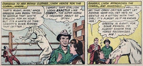 Two panels from Action Comics #292.

Panel 1: A white stallion rears, breaking the halter around his neck which is being held by a man in a maroon suit (Mace Greede). Another man in a green shirt talks to Linda, who looks astonished.

Narration Box: "Changing to her riding clothes, Linda heads for the corral, where...
Green Shirt: "That's right, miss! Mace Greede has been trying to saddle that white stallion for an hour! But it's a waste of time! Nobody's ever ridden that critter!"
Linda (thinking): "Gasp! That stallion looks exactly like Comet, the super-horse I dreamed about so often!"

Panel 2: Linda strokes the horse's face while the men watch in surprise.

Narration Box: "Eagerly, Linda approaches the corral, and amazingly..."
Mace: "Well, I'll be! That crazy critter won't let anyone near him, yet he's as gentle as a kitten with that girl! It's almost as if he knows her!"
Linda (thinking): "Greede is right! For some reason, I'd almost swear this horse recognizes me!"
