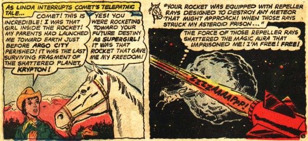 Two panels from Action Comics #293.

Panel 1: Linda, in western clothes, talks to Comet.

Narration Box: "As Linda interrupts Comet's telepathic tale..."
Linda: "Comet! This is incredible! I was that girl inside the rocket! My parents had launched me toward Earth just before Argo City perished! It was the last surviving fragment of the shattered planet, Kryton!"
Comet: "Yes! You were rocketing toward your future destiny as Supergirl! It was that rocket that gave me my freedom!"

Panel 2: A rocket speeds past an asteroid, and Comet leaps away from the asteroid.

Comet's narration: "Your rocket was equipped with repeller rays designed to destroy any meteor that might approach! When those rays struck my asteroid prison..."
Comet: "The force of those repeller rays shattered the magic aura that imprisoned me! I'm free! Free!"