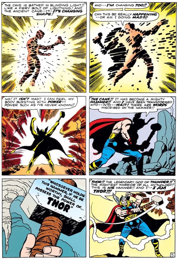 A six-panel page from Journey into Mystery #83.

Panel 1: Don stares at the cane, bathed in a golden glow.

Don: "The cave is bathed in blinding light!! Like a fiery bolt of lightning! And the ancient cane - it - it's changing shape!"

Panel 2: Don's silhouette gets larger, with a hint of a cape, and the cane begins to look like a hammer.

Don/Thor: "And - I'm changing too!! Can this be really happening - or am I going mad?!!"

Panel 3: Don, much more clearly silhouetted as Thor, thrusts his fists (and the hammer) upward.

Don/Thor: "No! It isn't mad!! I can feel my body bursting with power - power such as I've never known!!"

Panel 2: We can now clearly see most of Thor's costume but his face and hammer are still shadowed.

Thor: "The cane!! It has become a mighty hammer!! And I have been transformed into - into - wait! There are words inscribed on the hammer!!"

Panel 5: A closeup of the words carved on the hammer head: "Whosoever holds this hammer, if he be worthy, shall possess the power of...THOR."

Panel 6: Thor, clearly seen for the first time, swings the hammer and lightning crackles from it.

Thor: "Thor!! The legendary god of thunder!! The mightiest warrior of all mythology!! This is his hammer!! And I - I am Thor!!!"