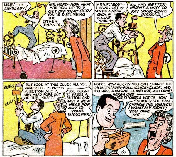 Four panels from Bob Hope #1.

Panel 1: Hope stands on his bed, swinging a golf club with a box attached near the head. His landlady enters, furious.

Hope: "Ulp! The landlady!"
Landlady: "Mr. Hope - now what are you up to? Get off that bed! You're disturbing the other tenants!"

Panel 2: 

Hope: "Mrs. Peabody - I have just invented a new golf club which - "
Landlady: "You had better invent a way to pay your rent, instead!"

Panel 3: Hope clicks buttons on the golf club.

Hope: "But look at this club! All you have to do is press a button and a new head pops out of the shaft!"
Landlady: "You ought to press a button and have a new head pop out on your shoulder!"

Panel 4: 

Hope: "Notice how quickly you can change the objects! Push-pull, click-click, and you have a mashie - a niblick - and look! Here's one for slicing!"
Landlady: "I notice how quickly you can change the subject! I want my rent! You owe me - "