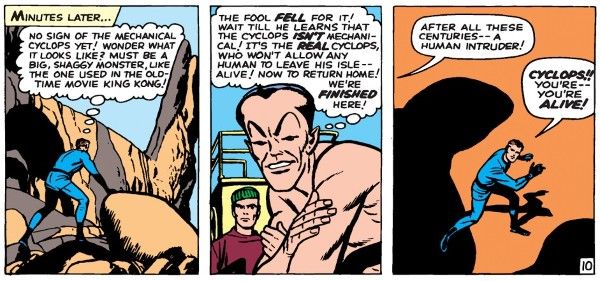 Three panels from Fantastic Four #9.

Panel 1: Reed climbs over some huge rocks.

Narration Box: "Minutes later..."
Reed: "No sign of the mechanical cyclops yet! Wonder what it looks like? Must be a big, shaggy monster, like the one used in the old-time movie King Kong!"

Panel 2: On the boat, Namor gloats while a member of the crew watches.

Namor (thinking): "The fool fell for it! Wait till he learns that the cyclops isn't mechanical! It's the real cyclops, who won't allow any human to leave his isle — alive! Now to return home! We're finished here!"

Panel 3: A shadow looms over Reed.

Cyclops: "After all these centuries — a human intruder!"
Reed: "Cyclops! You're — you're alive!"