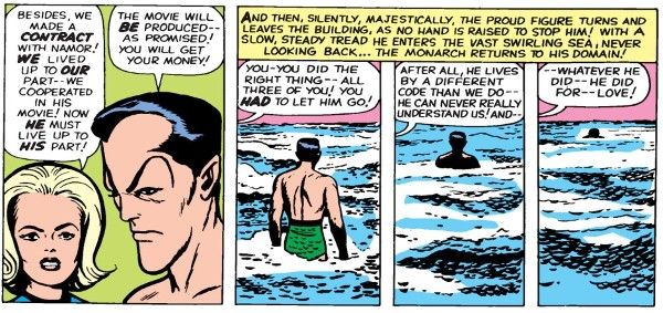 Four panels from Fantastic Four #9.

Panel 1: Sue looks sternly at an unhappy Namor.

Sue: "Besides, we made a contract with Namor! We lived up to our part - we cooperated in his movie! Now he must live up to his part!"
Namor: "The movie will be produced - as promised! You will get your money!"

The next three panels show Namor walking into the ocean until he is submerged, with a shared narration box that reads "And then, silently, majestically, the proud figure turns and leaves the building, as no hand is raised to stop him! With a slow, steady tread he enters the vast swirling sea, never looking back...the monarch returns to his domain!"

Sue speaks over the three panels:

Panel 1: "You - you did the right thing - all three of you! You had to let him go!"

Panel 2: "After all, he lives by a different code than we do - he can never really understand us! And - "

Panel 3: " - whatever he did - he did for - love!"