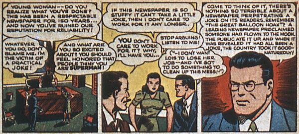 Three panels from Superman #20.

Panel 1: Perry's office. Perry is standing behind his desk and Clark and Lois are in front of it.

Perry: Young woman - do you realize what you've done? This has been a respectable newspaper for 150 years...and now you've ruined our reputation for reliability!
Clark: Whatever you do, don't blame me. I'm the victim of a practical joke!
Lois: And what are you so excited about? You should feel honored that people think you are Superman!

Panel 2: All three continue to argue.

Lois: If this newspaper is so stuffy it can't take a little joke, then I don't care to work for it any longer.
Perry: You don't care to work for it? Why, I'll have you...
Clark: Stop arguing! Listen to me!
Clark (thinking): I don't want Lois to lose her job...and I've got to do something to clean up this mess!

Panel 3: A closeup of Clark.

Clark: Come to think of it, there's nothing so terrible about a newspaper perpetrating a joke on its readers. Remember "The Great Balloon Hoax?" A leading newspaper proclaimed someone had flown to the moon. The public ate it up, and when it was revealed it had all been a joke, the country took it good-naturedly!