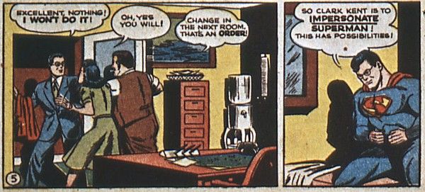 Two panels from Superman #20.

Panel 1: Lois and Perry push Clark, who is holding a Superman costume, through an open door.

Clark: Excellent, nothing! I won't do it!
Lois: Oh, yes you will!
Perry: Change in the next room. That's an order!

Panel 2: Clark has changed into the Superman costume, but is still wearing his glasses.

Clark: So Clark Kent is to impersonate Superman! This has possibilities!