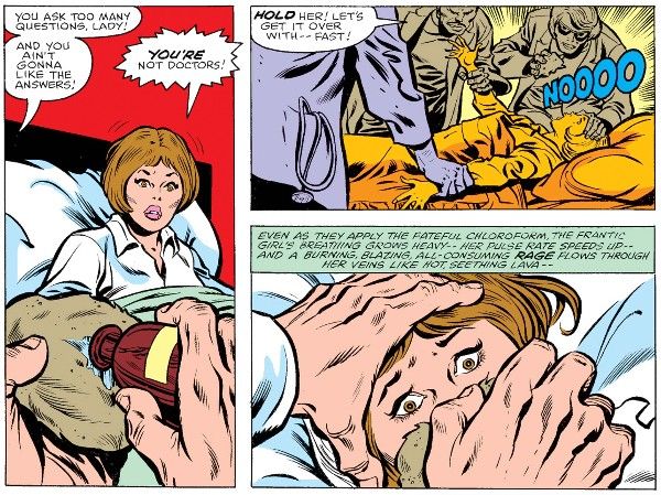 Three panels from Savage She-Hulk #1.

Panel 1: Jen sits up in bed, alarmed. In the foreground, a man's hands pour something from a brown bottle onto a sponge.

Man: You ask too many questions, lady! And you ain't gonna like the answers!
Jen: You're not doctors!

Panel 2: Three men grab Jen and forced her down on the bed, one holding the sponge.

Henchman: Hold her! Let's get it over with - fast!
Jen: NOOOO

Panel 3: A closeup of Jen, her eyes wide, the sponge clamped over her nose and mouth.

Narration Box: Even as they apply the fateful chloroform, the frantic girl's breathing grows heavy - her pulse rate speeds up - and a burning, blazing, all-consuming rage flows through her veins like hot, seething lava - 