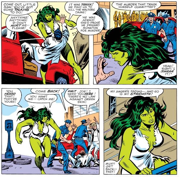Four panels from Savage She-Hulk #1.

Panel 1: She-Hulk hauls a henchman out of a car.

She-Hulk: Come out, little man! You've got some talking to do!
Henchman: Anything! Anything! D-don't hurt me - please! It was Trask! He paid us to kill the Walters dame! He was afraid she'd prove he framed Monkton for murder!

Panel 2: Two cops approach as a crowd watches from a distance.

She-Hulk: The murder that Trask himself committed?
Henchman: Yeah! Right! I swear it!

Panel 3: She-Hulk runs away as the cops arrest the henchmen.

She-Hulk: You heard that! They're yours!
Cop #1: Come back!
She-Hulk: You want me - catch me!
Cop #2: Wait, Joe! I need you here! There's no law against green skin!

Panel 4: She-Hulk runs up a flight of stairs.

She-Hulk: My anger's fading - and so is my strength! Must get back - fast!