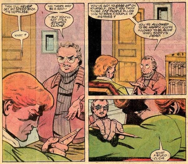 Three panels from Secret Origins Annual #2, all set in Dr. Slade's office.

Panel 1: Wally looks unhappily at a pencil in his hand.

Wally: Then I'll never get my speed back. It's hopeless.
Dr. Slade: No. There may be a way - but you'll say it's a stupid cliche.
Wally: What?

Panel 2:

Dr. Slade: You've got to ease up on yourself. Don't you think all those 172 people allow you to make a couple of mistakes? You're allowed to be happy. You're allowed to be alive when Barry's dead.

Panel 3: Wally rests his head on his arms, looking even more unhappy. His speech balloon is tiny and at the bottom of the panel, implying that he's pausing and then speaking in a small or unconfident voice.

Wally: What a stupid cliche.