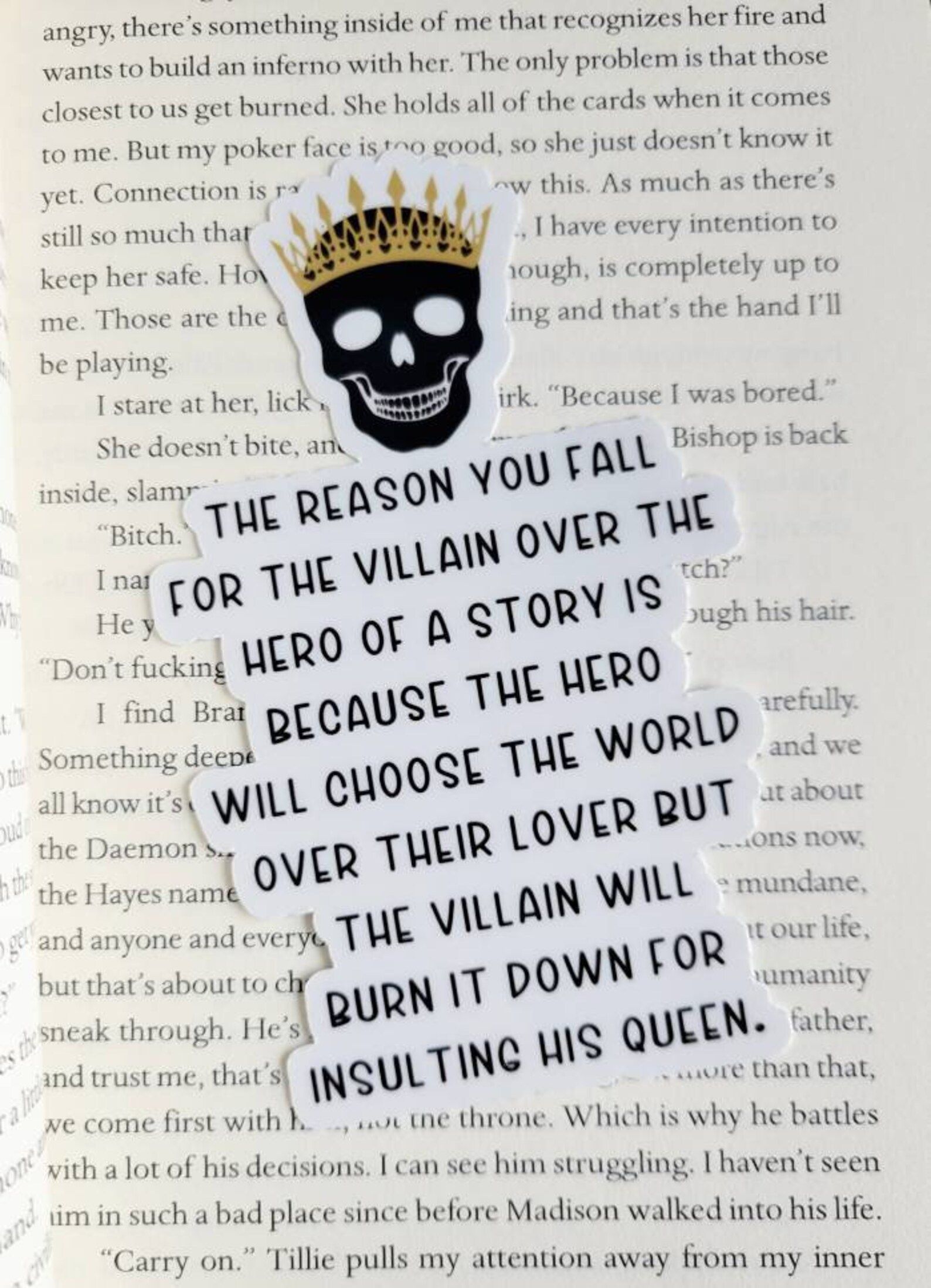 Vinyl sticker that reads "The reason you fall for the villain over the hero of a story is because the hero will choose the world over their lover but the villain will burn it down for insulting his queen."