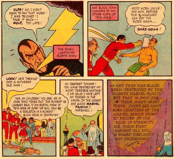 Five panels from Marvel Family #1.

Panel 1: Lightning flashes down at an alarmed Black Adam.

Adam: Ulps! No, I didn't mean to say that word! I was tricked! I take it back - gulp, too late!
Narration Box: The magic lightning blasts down!

Panel 2: Captain Marvel punches a transformed Teth-Adam in the face while Uncle Marvel watches.

Narration Box: And Black Adam changes to his other form of Teth-Adam!
Captain Marvel: Good work, Uncle! And now, before this blackguard can say the word again...
Teth-Adam: Shaz-uggg!

Panel 3: The Marvels and Shazam look down at Teth-Adam, who is now a withered corpse on the floor.

Captain Marvel: Look! He's turning into a withered old man!
Shazam: Yes, my children! You see, he is over 5000 years old! The moment he changed back to his mortal form of Teth-Adam, he aged! He will only be a skeleton in a moment! Black Adam is destroyed!

Panel 4: Shazam stands and addresses the Marvels.

Shazam: My deepest thanks! You have destroyed my most terrible mistake! I am glad I have left my powers in the hands of the great and good Marvel Family! Farewell!

Panel 5: Shazam carves this conclusion on the mountain: "And thus was Black Adam destroyed by the mighty Marvel family! But that is only one of their many great deeds! There are many more chapters of the Marvel family story to record on the Rock of Eternity, for their fight against all evil is waged tirelessly and unceasingly!"