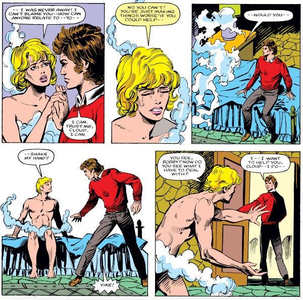 Five panels from Defenders #138. Cloud and Bobby are sitting on a bed.

Panel 1: Cloud and Bobby hold hands awkwardly. Cloud is in their mostly naked female form and Bobby is fully dressed in civilian clothes.

Cloud: - I was never away! I can't blame you - how can anyone relate to - to - 
Bobby: I can. Trust me, Cloud. I can.

Panel 2: A closeup on Cloud as they cry.

Cloud: No you can't! You're just making things worse! If you could help - 

Panel 3: Cloud dissolves into mist, startling Bobby.

Cloud: - would you - 

Panel 4: Cloud reforms, now in their male form, still mostly naked. Bobby jumps to his feet in alarm.

Cloud: - shake my hand?
Bobby: Yike!

Panel 5: Cloud stands up, reaching out a hand imploringly, as Bobby walks out the door.

Cloud: You see, Bobby? Now do you see what I have to deal with?
Bobby: I - I want to help you, Cloud - I do - 