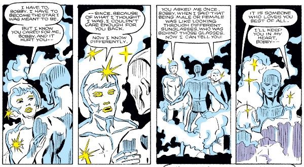 Four panels from Defenders #150. Cloud and Bobby are standing in the void of space. Cloud is in their nebula form, white and transparent and full of stars, with mist around them. Bobby is in his ice form. The nebula and ice forms look very similar.

Panel 1: Cloud, in their female form, touches Bobby's arm.

Cloud: I have to, Bobby. I have to become the star I was meant to be. But I know you cared for me, Bobby. And it hurt you - 

Panel 2: Cloud shifts to male.

Cloud: - since, because of what I thought I was, I couldn't care enough for you back. Now I know differently.

Panel 3: Cloud splits into two, male and female. They speak the next lines simultaneously.

Cloud: You asked me once, Bobby, when I said that being male or female was like looking through different sunglasses, who was behind those glasses. Now I can tell you:

Panel 4: 

Female Cloud: It is someone who loves you best of all.
Male Clous: I'll keep you in my heart, Bobby - 