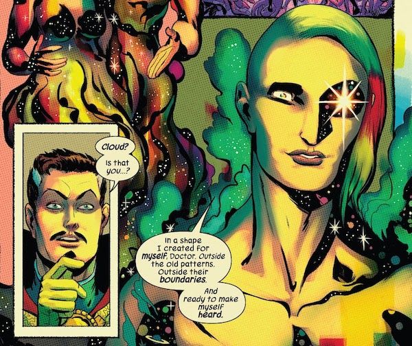 Two panels from Defenders #4 (2021 series).

Panel 1: A closeup of Doctor Strange, looking startled.

Strange: Cloud? Is that you?

Panel 2: Cloud is shown in an androgynous form. Their hair is rainbow, with a dramatic undercut on one side; their skin is golden, with stars and planets in the parts of them that are cast in shadow. One of their eyes is a gleaming star; the other iris is rainbow. There is a rainbow mist around them. They look content.

Cloud: In a shape I created for myself, Doctor. Outside the old patterns. Outside their boundaries. And ready to make myself heard.
