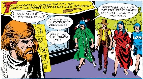 One panel from Teen Titans #15. The Titans approach a redheaded hippie with a full beard and a beaded necklace. Robin is wearing a green mumu, a string of beads down to his ankles, and a shaggy black wig with feathers stuck in it. Kid Flash is wearing a yellow shirt, dark red pants, a brown panama hat, and a brown fur best. Wonder Girl is wearing a red piece of cloth draped loosely around her like a dress. Aqualad is wearing a black pageboy wig, cutoff denim shorts, and a blue T-shirt with the word "LOVE" on it.
Narration Box: Two lovebirds fly across the city sky...what of the Titans four? Do they know this score?
Hippie: Four way-out cats approaching...? Advance and be recognized, groovers! Eddie the Guru, that's me!
Dick: Greetings, Guru! I'm Feathers...this is Paradise Baby...Feet...and Wet and Wild!