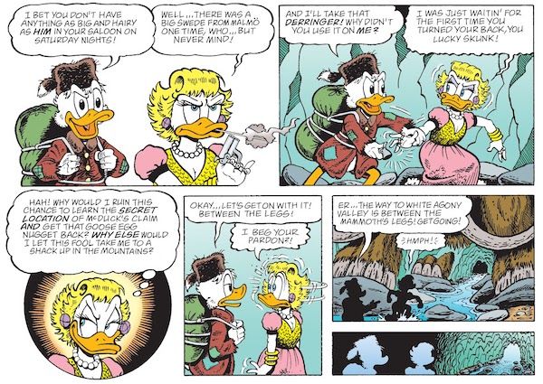 Six panels from "Hearts of the Yukon." They take place in a frozen cave with a stream flowing through it.

Panel 1: Scrooge looks amused as a sullen Goldie blows smoke off the barrel of her gun.

Scrooge: I bet you don't have anything as big and hairy as him in your saloon on Saturday nights!
Goldie: Well...there was a big Swede from Malmo one time, who...but never mind!

Panel 2: Scrooge grabs the gun from Goldie.

Scrooge: And I'll take that Derringer! Why didn't you use it on me?
Goldie (thinking): I was just waitin' for the first time you turned your back, you lucky skunk!

Panel 3: A closeup on Goldie, a scheming smile on her face.

Goldie (thinking): Hah! Why would I ruin this chance to learn the secret location of McDuck's claim and get that goose egg nugget back? Why else would I let this fool take me to a shack up in the mountains?

Panel 4: Scrooge looks blase. Goldie does a double take at him.

Scrooge: Okay...let's get on with it! Between the legs!
Goldie: I beg your pardon?!

Panel 5: Scrooge points to the cave exit. Goldie stomps towards it.

Scrooge: Er...the way to White Agony Valley is between the mammoth's legs! Get going!
Goldie: Hmph!

Panel 6: Scrooge and Goldie make their way towards the exit.