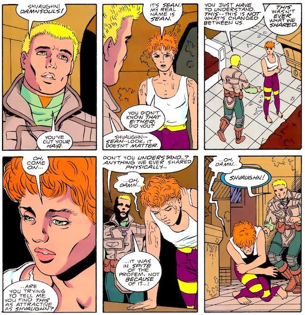 Six panels from Legion of Super-Heroes #31. Jan and Shvaughn stand in a futuristic building wearing futuristic clothing. Jan is a blond man. Shvaughn is drawn to look androgynous and has red hair that is messily cut short. She is sweating heavily.

Panel 1: 

Jan: Shvaughn! Damnsouls! You've cut your hair.

Panel 2: 

Shvaughn: It's Sean. My real name is Sean. You didn't know that either, did you?
Jan: Shvaughn - Sean - look, it doesn't matter.

Panel 3: Jan approaches Shvaughn, hands held out beseechingly. Shvaughn wraps her arms around herself.

Jan: You just have to understand. This - this is not what's changed between us. This wasn't ever what we shared.

Panel 4: A closeup of Shvaughn.

Shvaughn: Oh, come on...are you trying to tell me you find this as attractive as Shvaughn?

Panel 5: Shvaughn leans forward over a table to support herself.

Jan: Don't you understand...? Anything we ever shared physically...
Shvaughn: ...Oh, damn...
Jan: ...it was in spite of the Profem, not because of it...!

Panel 6: Shvaughn doubles over on the floor in pain.

Shvaughn: ...oh, damn...
Jan: Shvaughn!
