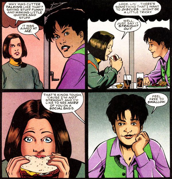 Four panels from Supergirl (1996). Linda and Andy are sitting at a restaurant table outside, under an umbrella.

Panel 1: Andy looks over her shoulder, at someone walking away.

Linda: Why was Cutter talking like that? Saying stuff funny and making little quotes and stuff.
Andy: It was aimed at me.

Panel 2: Andy leans forward and Linda lifts her sandwich to take a bite.

Andy: Look, Lin'...there's something that I want to discuss...might be a little tricky.
Linda: Well, just say it straight out.

Panel 3: A closeup on Linda freezing in the middle of taking a bite, eyes wide. Andy's speech balloon is coming from off-panel.

Andy: That's kinda tough, 'cause I'm not straight, and I'd like to see more of you on a social basis.

Panel 4: A closeup on Andy looking amused.

Andy: Feel free to swallow.