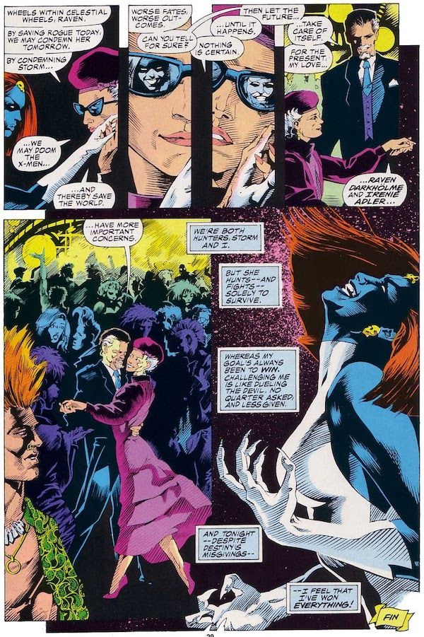 A page from Marvel Fanfare #40, taking place in a nightclub. Destiny is an older woman in dark glasses and a purple dress and hat.

Panel 1: Destiny brings Mystique's hand to her cheek.

Destiny: Wheels within celestial wheels, Raven. By saving Rogue today, we may condemn her tomorrow. By condemning Storm...we may doom the X-Men...and thereby save the world.

Panel 2: A closeup of Destiny. Mystique's face is reflected in the right lens of her glasses.

Mystique: Worse fates. Worse outcomes. Can you tell for sure?

Panel 3: Now a white man with a mustache is reflected in the left lens of Destiny's glasses.

Destiny: Nothing is certain...until it happens.
Mystique: Then let the future...

Panel 4: Mystique, now the man seen in Destiny's glasses and wearing a suit, stands and takes Destiny's hand.

Mystique: ...take care of itself. For the present, my love...Raven Darkholme and Iren Adler...

Panel 5: The couple begins to dance.

Mystique: ...have more important concerns.

Panel 6: Mystique, in her natural form, throws her head back with a vicious smile on her face and her hands curved into claws.

Mystique's Narration Boxes: We're both hunters, Storm and I. But she hunts - and fights - solely to survive. Whereas my goal's always been to win. Challenging me is like dueling the devil. No quarter asked, and less given. And tonight - despite Destiny's misgivings - I feel that I've won everything!