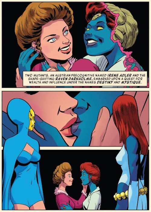 Three panels from History of the Marvel Universe #2.

Panel 1: Mystique embraces Destiny from behind. They are both wearing late Victorian/early Edwardian clothes and hairstyles, and Destiny is clearly young. Mystique is transforming from a blonde woman into her true form. They are both smiling.

Narration Box: Two mutants, an Austrian precognitive named Irene Adler and the shape-shifting Raven Darkholme, embarked upon a quest for wealth and influence under the names Destiny and Mystique.

Panel 2: A closeup of the two women kissing. 

Panel 3: A wider shot of them gazing into each other's eyes. Framing panels 2 and 3 are figures of Destiny and Mystique gazing back at their past selves. They are both wearing their typical costumes: Mystique's white dress and gloves, and Destiny's blue bathing suit and hooded cape and gold face mask.