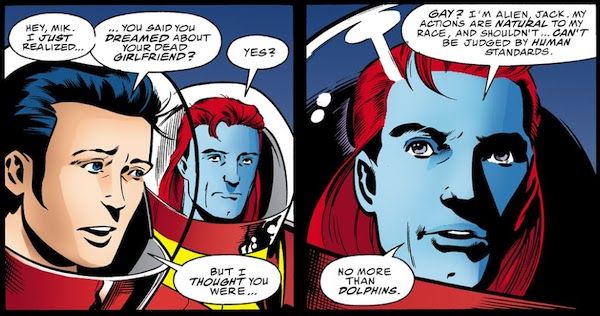Two panels of Starman #48. Jack and Mikaal are wearing spacesuits with bubble helmets.

Panel 1:

Jack: Hey, Mik. I just realized...you said you dreamed about your dead girlfriend?
Mikaal: Yes?
Jack: But I thought you were...

Panel 2:

Mikaal: Gay? I'm an alien, Jack. My actions are natural to my people and shouldn't...can't be judged by human standards. No more than dolphins.