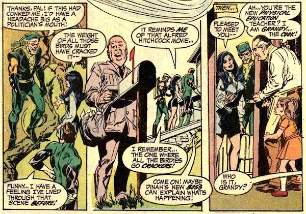 Three panels from Green Lantern #83.
Panel 1: GL and GA, in costume, and Dinah, in civilian clothes, are standing on a lawn. GA has one foot on a fallen tree branch.
GA: Thanks, Pal! If this had conked me, I'd have a headache as big as a politician's mouth!
Dinah: The weight of all those birds must have cracked it - 
GL: Funny...I have a feeling I've lived through that scene before!
Panel 2: In the background of the panel, the trio walks into the school. In the foreground, a mailman drawn to look like Alfred Hitchcock opens the mailbox.
Dinah: It reminds me of that Alfred Hitchcock movie...
GA: I remember...the one where all the birdies go crackers!
GL: Come on! Maybe Dinah's new boss can explain what's happening!
Panel 3: Grandy opens the door, Sybil behind him. On the other side of the door, we can see Dinah and GA.
Narration Box: Then...
Dinah: Pleased to meet you - 
Grandy: Ah...you're the new physical education teacher? I am Grandy...the cook!
Sybil: Who is it, Grandy?