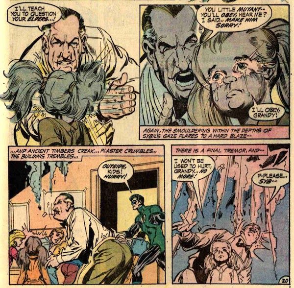 Four panels from Green Lantern #83.

Panel 1: Grandy slaps Sybil across the face.

Grandy: I'll teach you to question your elders...!

Panel 2: Grandy looms over Sybil's shoulder, yelling at her. Her eyes light up with her power as tears stream down her cheeks.

Grandy: You little mutant - you'll obey, hear me? I said...make him sorry!
Sybil: I'll obey, Grandy!
Narration Box: Again, the smouldering within the depths of Sybil's gaze flares to a hard blaze - 

Panel 3: Grandy looks up in alarm as the ceiling starts to crumble. GL ushers the children out the door.

Narration Box: ...and ancient timbers creak...plaster crumbles...the building trembles...
GL: Outside, kids! hurry!

Panel 4: The ceiling collapse grows more imminent directly above Grandy and Sybil. Grandy looks terrified; Sybil, determined.

Narration Box: There is a final tremor, and - 
Sybil: I won't be used to hurt, Grandy...no more!
Grandy: P-please...Syb--