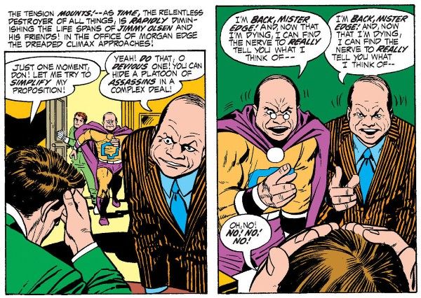 Two panels from Jimmy Olsen #141.
Panel 1: Edge is at his desk, head in his hand, while an angry Don leans over him. In the background, Goody and Jimmy barge through the door.
Narration Box: The tension mounts! - As time, the relentless destroyer of all things, is rapidly diminishing the life spans of Jimmy Olsen and his friends! In the office of Morgan Edge the dread climax approaches!
Edge: Just one moment, Don! Let me try to simplify my position!
Don: Yeah! Do that, o devious one! you can hide a platoon of assassins in a complex deal!
Panel 2: Goody approaches the desk. He and Don point at Edge with identical gestures. Edge puts both of his hands on his head in dismay.
Goody: I'm back, Mister Edge! And, now that I'm dying, I can find the nerve to really tell you what I think of - 
Don: I'm back, Mister Edge! And, now that I'm dying, I can find the nerve to really tell you what I think of - 
Edge: Oh, no! No! No! No!